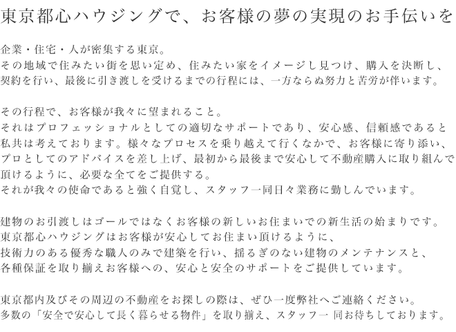 東京都心ハウジングで、お客様の夢の実現のお手伝いを企業・住宅・人が密集する東京。その地域で住みたい街を思い定め、住みたい家をイメージし見つけ、購入を決断し、契約を行い、最後に引き渡しを受けるまでの行程には、一方ならぬ努力と苦労が伴います。その行程で、お客様が我々に望まれること。それはプロフェッショナルとしての適切なサポートであり、安心感、信頼感であると私共は考えております。様々なプロセスを乗り越えて行くなかで、お客様に寄り添い、プロとしてのアドバイスを差し上げ、最初から最後まで安心して不動産購入に取り組んで頂けるように、必要な全てをご提供する。それが我々の使命であると強く自覚し、スタッフ一同日々業務に勤しんでいます。建物のお引渡しはゴールではなくお客様の新しいお住まいでの新生活の始まりです。東京都心ハウジングはお客様が安心してお住まい頂けるように、技術力のある優秀な職人のみで建築を行い、揺るぎのない建物のメンテナンスと、各種保証を取り揃えお客様への、安心と安全のサポートをご提供しています。東京都内及びその周辺の不動産をお探しの際は、ぜひ一度弊社へご連絡ください。多数の「安全で安心して長く暮らせる物件」を取り揃え、スタッフ一同お待ちしております。